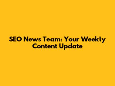 SEO News Team: Your Weekly Content Update