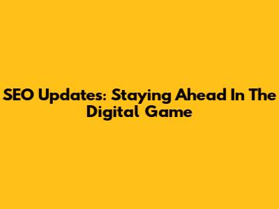 SEO Updates: Staying Ahead In The Digital Game