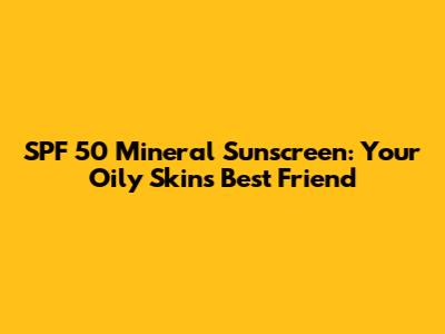 SPF 50 Mineral Sunscreen: Your Oily Skin's Best Friend