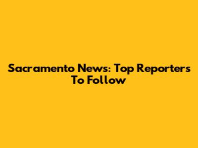 Sacramento News: Top Reporters To Follow