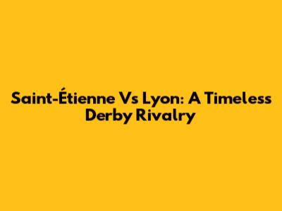 Saint-Étienne Vs Lyon: A Timeless Derby Rivalry