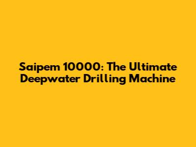 Saipem 10000: The Ultimate Deepwater Drilling Machine
