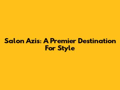 Salon Azis: A Premier Destination For Style