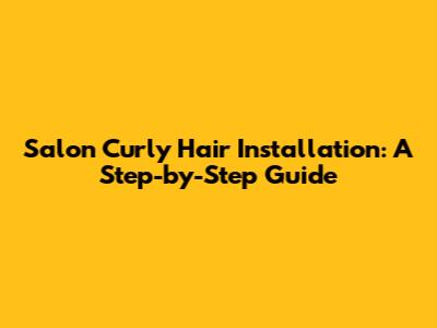 Salon Curly Hair Installation: A Step-by-Step Guide