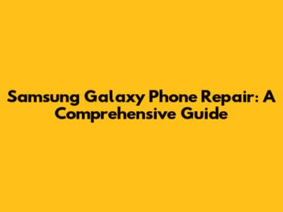 Samsung Galaxy Phone Repair: A Comprehensive Guide