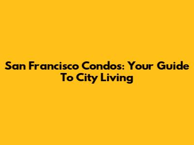 San Francisco Condos: Your Guide To City Living