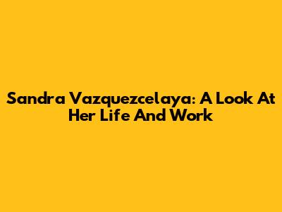 Sandra Vazquezcelaya: A Look At Her Life And Work