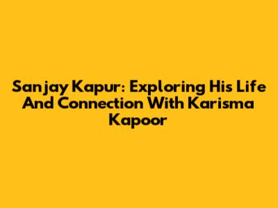 Sanjay Kapur: Exploring His Life And Connection With Karisma Kapoor