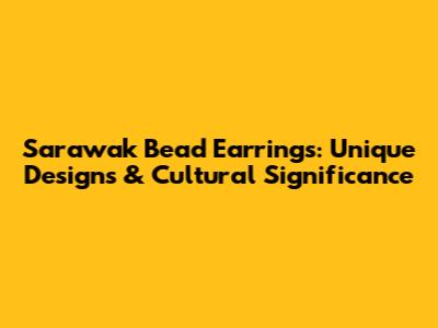 Sarawak Bead Earrings: Unique Designs & Cultural Significance
