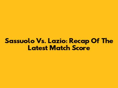 Sassuolo Vs. Lazio: Recap Of The Latest Match Score