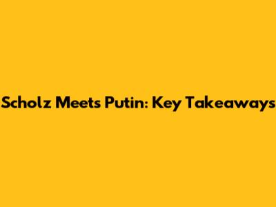 Scholz Meets Putin: Key Takeaways