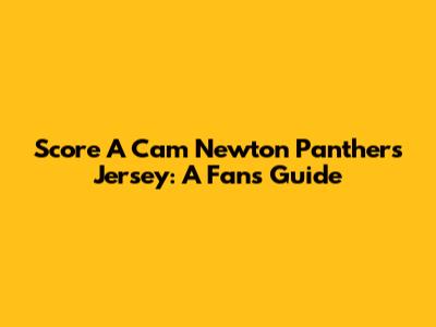 Score A Cam Newton Panthers Jersey: A Fan's Guide