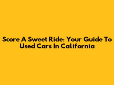 Score A Sweet Ride: Your Guide To Used Cars In California