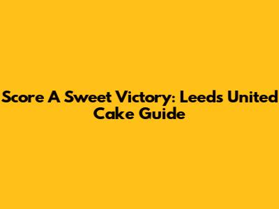 Score A Sweet Victory: Leeds United Cake Guide