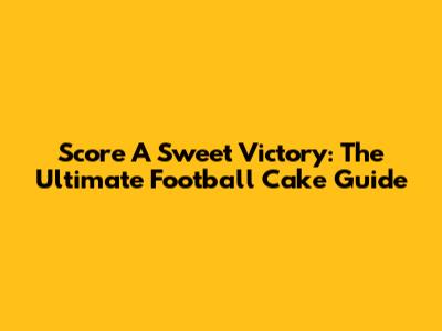Score A Sweet Victory: The Ultimate Football Cake Guide