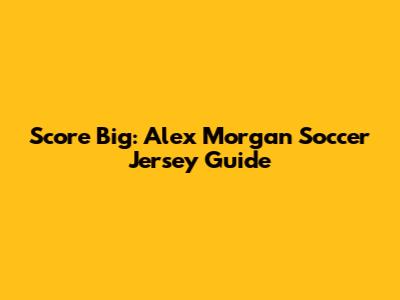 Score Big: Alex Morgan Soccer Jersey Guide