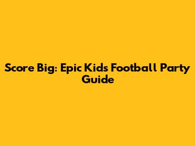Score Big: Epic Kids' Football Party Guide