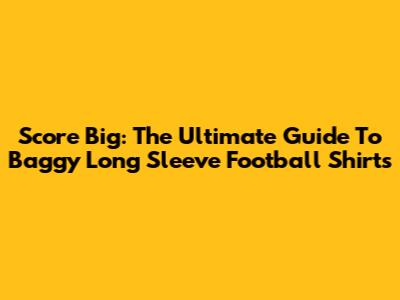 Score Big: The Ultimate Guide To Baggy Long Sleeve Football Shirts