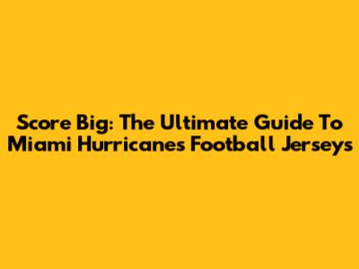 Score Big: The Ultimate Guide To Miami Hurricanes Football Jerseys