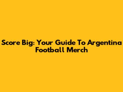 Score Big: Your Guide To Argentina Football Merch