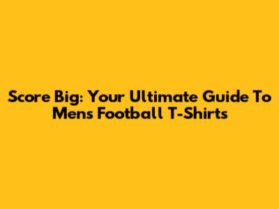 Score Big: Your Ultimate Guide To Men's Football T-Shirts
