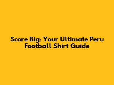 Score Big: Your Ultimate Peru Football Shirt Guide