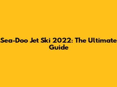 Sea-Doo Jet Ski 2022: The Ultimate Guide