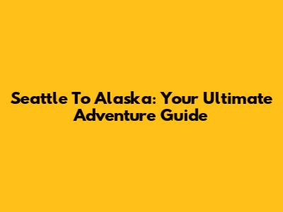 Seattle To Alaska: Your Ultimate Adventure Guide