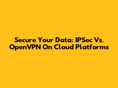 Secure Your Data: IPSec Vs. OpenVPN On Cloud Platforms