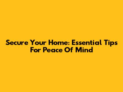 Secure Your Home: Essential Tips For Peace Of Mind