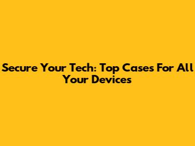 Secure Your Tech: Top Cases For All Your Devices