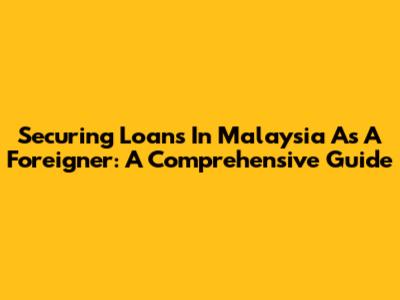 Securing Loans In Malaysia As A Foreigner: A Comprehensive Guide