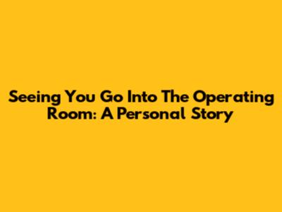 Seeing You Go Into The Operating Room: A Personal Story