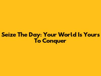 Seize The Day: Your World Is Yours To Conquer