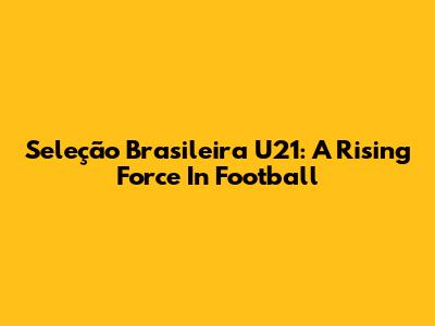 Seleção Brasileira U21: A Rising Force In Football