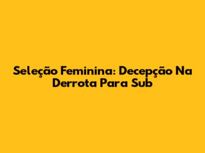 Seleção Feminina: Decepção Na Derrota Para Sub
