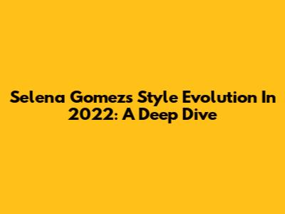 Selena Gomez's Style Evolution In 2022: A Deep Dive
