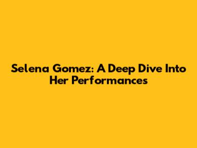 Selena Gomez: A Deep Dive Into Her Performances