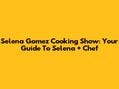 Selena Gomez Cooking Show: Your Guide To 'Selena + Chef'
