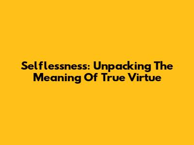 Selflessness: Unpacking The Meaning Of True Virtue