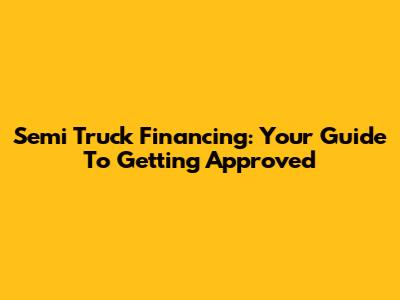 Semi Truck Financing: Your Guide To Getting Approved