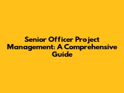 Senior Officer Project Management: A Comprehensive Guide