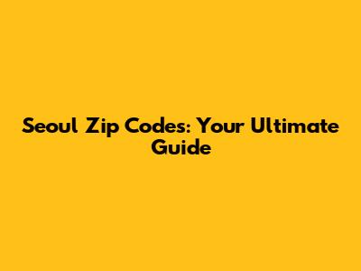 Seoul Zip Codes: Your Ultimate Guide