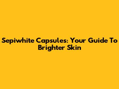 Sepiwhite Capsules: Your Guide To Brighter Skin