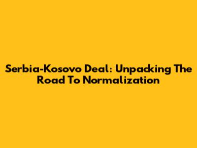 Serbia-Kosovo Deal: Unpacking The Road To Normalization