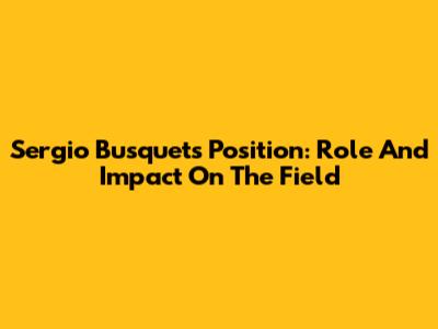 Sergio Busquets' Position: Role And Impact On The Field