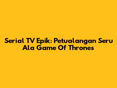 Serial TV Epik: Petualangan Seru Ala Game Of Thrones