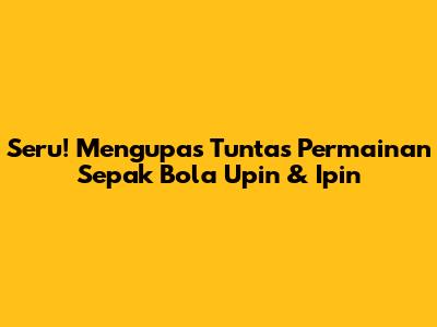 Seru! Mengupas Tuntas Permainan Sepak Bola Upin & Ipin