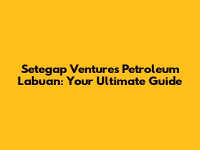Setegap Ventures Petroleum Labuan: Your Ultimate Guide