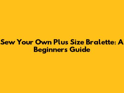 Sew Your Own Plus Size Bralette: A Beginner's Guide